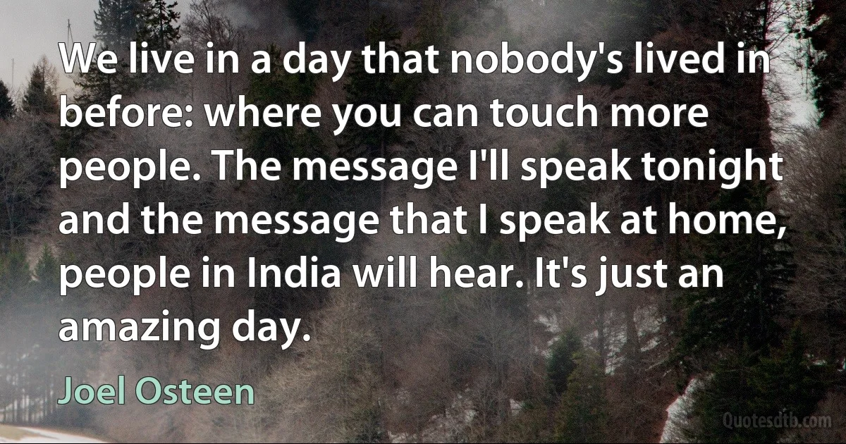 We live in a day that nobody's lived in before: where you can touch more people. The message I'll speak tonight and the message that I speak at home, people in India will hear. It's just an amazing day. (Joel Osteen)