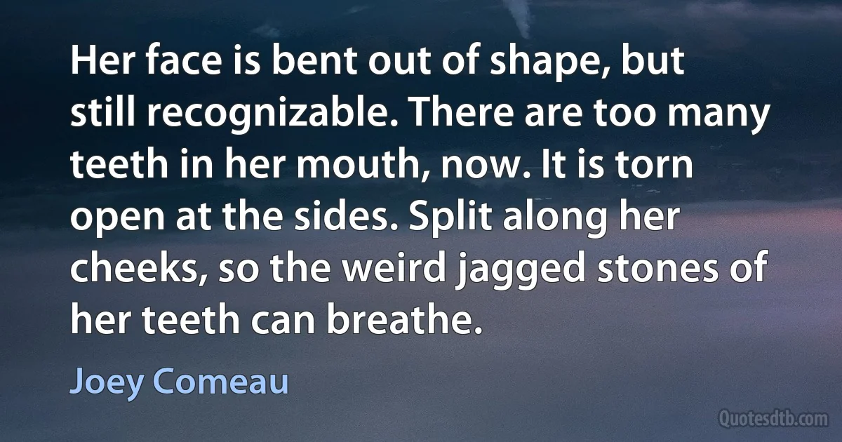 Her face is bent out of shape, but still recognizable. There are too many teeth in her mouth, now. It is torn open at the sides. Split along her cheeks, so the weird jagged stones of her teeth can breathe. (Joey Comeau)