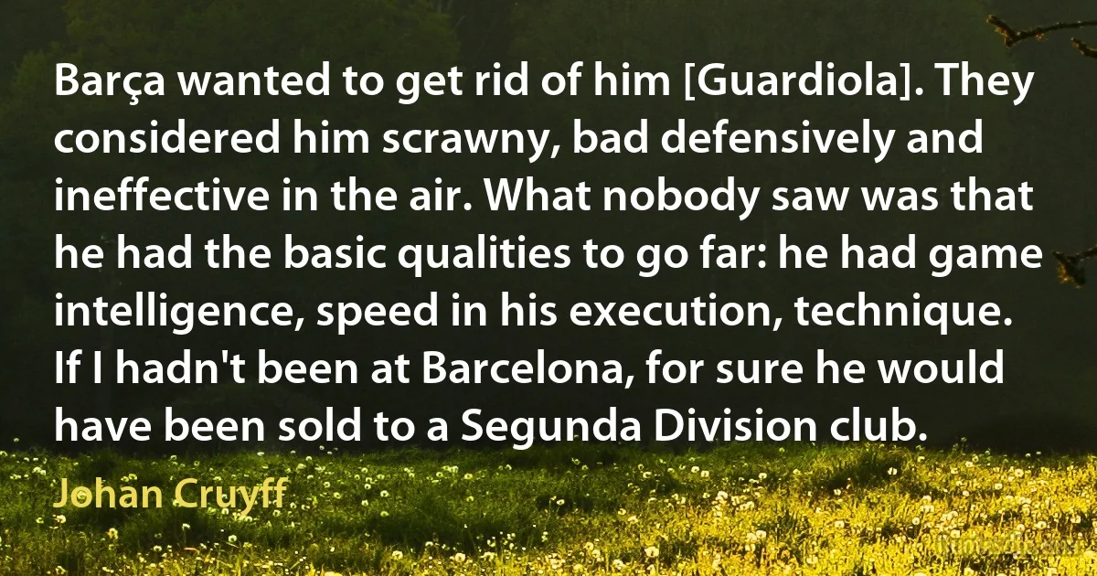 Barça wanted to get rid of him [Guardiola]. They considered him scrawny, bad defensively and ineffective in the air. What nobody saw was that he had the basic qualities to go far: he had game intelligence, speed in his execution, technique. If I hadn't been at Barcelona, for sure he would have been sold to a Segunda Division club. (Johan Cruyff)