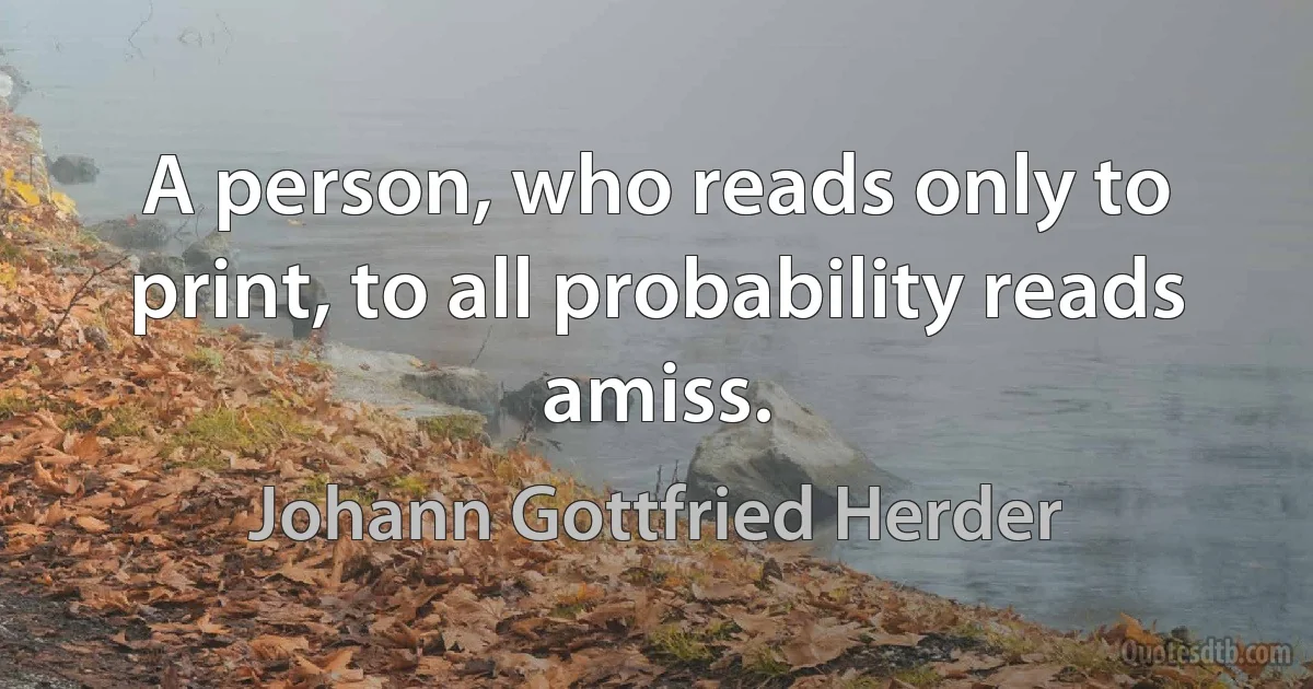 A person, who reads only to print, to all probability reads amiss. (Johann Gottfried Herder)