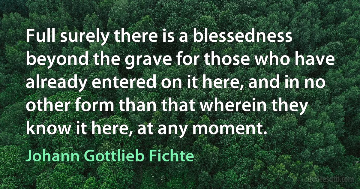 Full surely there is a blessedness beyond the grave for those who have already entered on it here, and in no other form than that wherein they know it here, at any moment. (Johann Gottlieb Fichte)