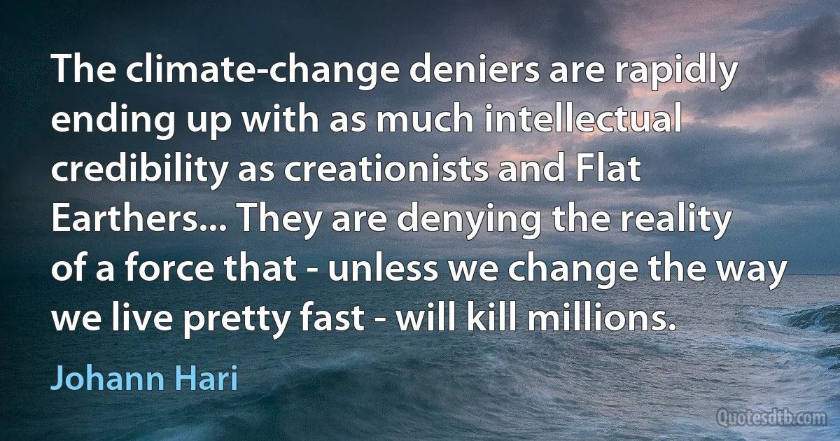 The climate-change deniers are rapidly ending up with as much intellectual credibility as creationists and Flat Earthers... They are denying the reality of a force that - unless we change the way we live pretty fast - will kill millions. (Johann Hari)