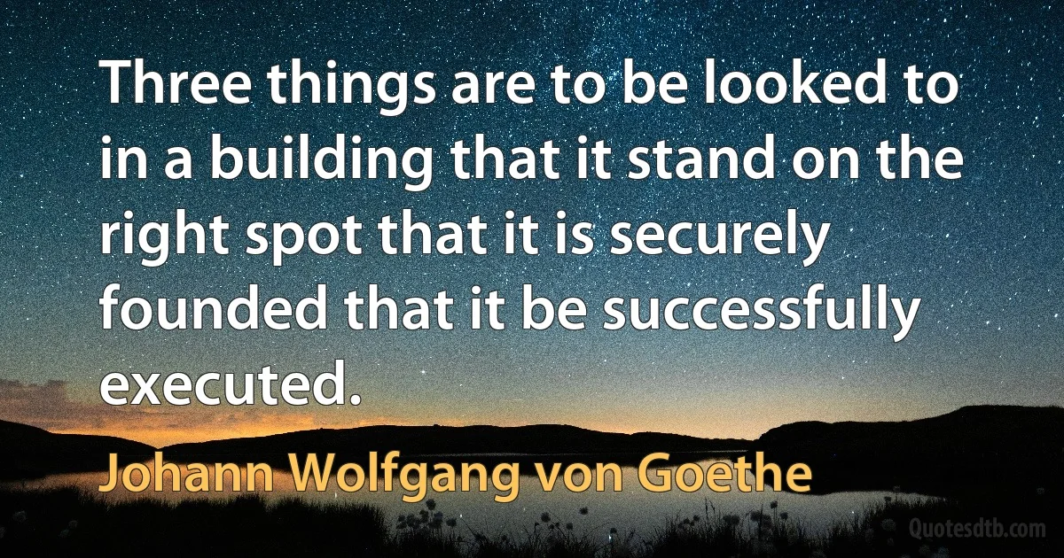 Three things are to be looked to in a building that it stand on the right spot that it is securely founded that it be successfully executed. (Johann Wolfgang von Goethe)