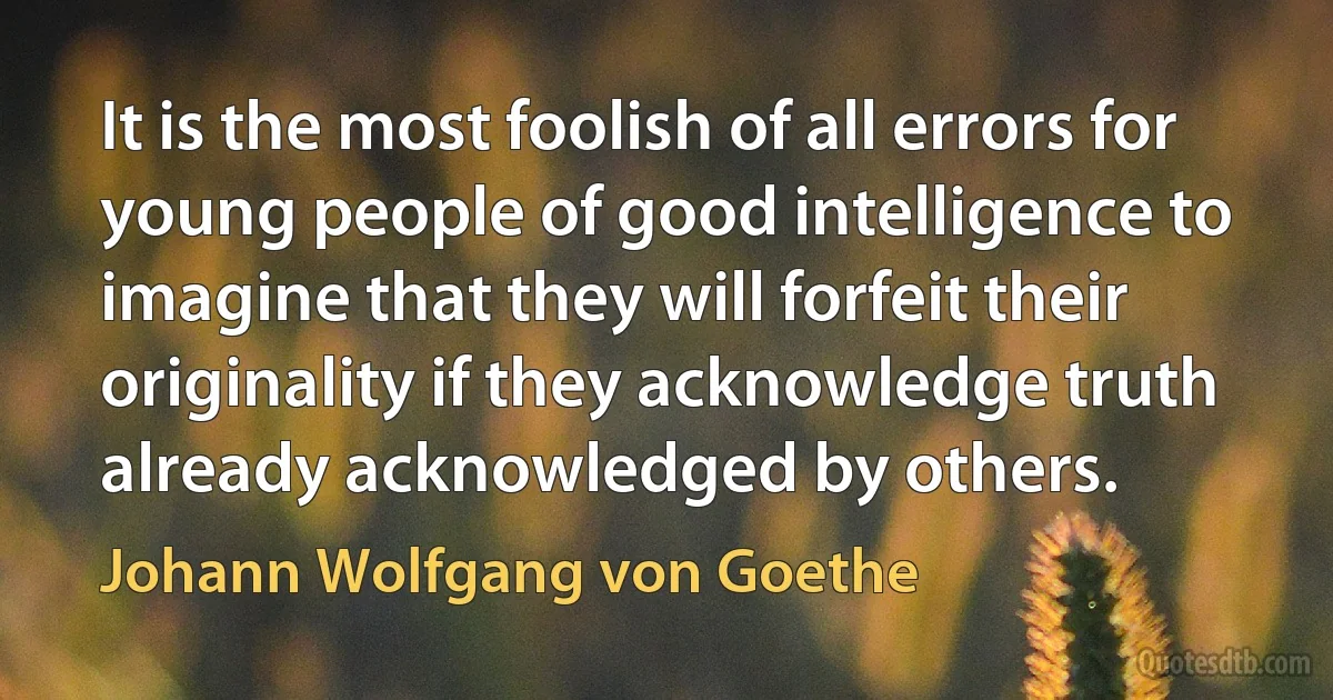 It is the most foolish of all errors for young people of good intelligence to imagine that they will forfeit their originality if they acknowledge truth already acknowledged by others. (Johann Wolfgang von Goethe)