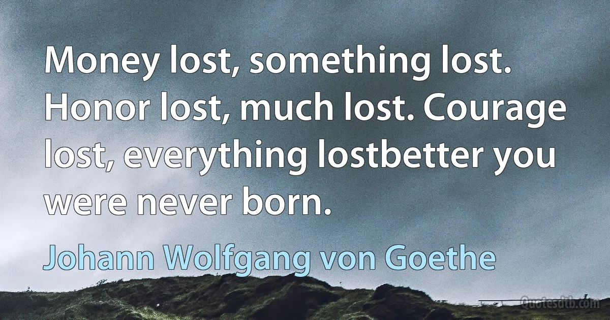 Money lost, something lost. Honor lost, much lost. Courage lost, everything lostbetter you were never born. (Johann Wolfgang von Goethe)