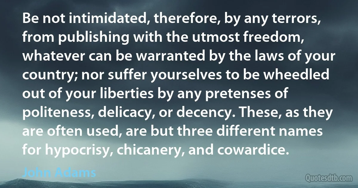 Be not intimidated, therefore, by any terrors, from publishing with the utmost freedom, whatever can be warranted by the laws of your country; nor suffer yourselves to be wheedled out of your liberties by any pretenses of politeness, delicacy, or decency. These, as they are often used, are but three different names for hypocrisy, chicanery, and cowardice. (John Adams)