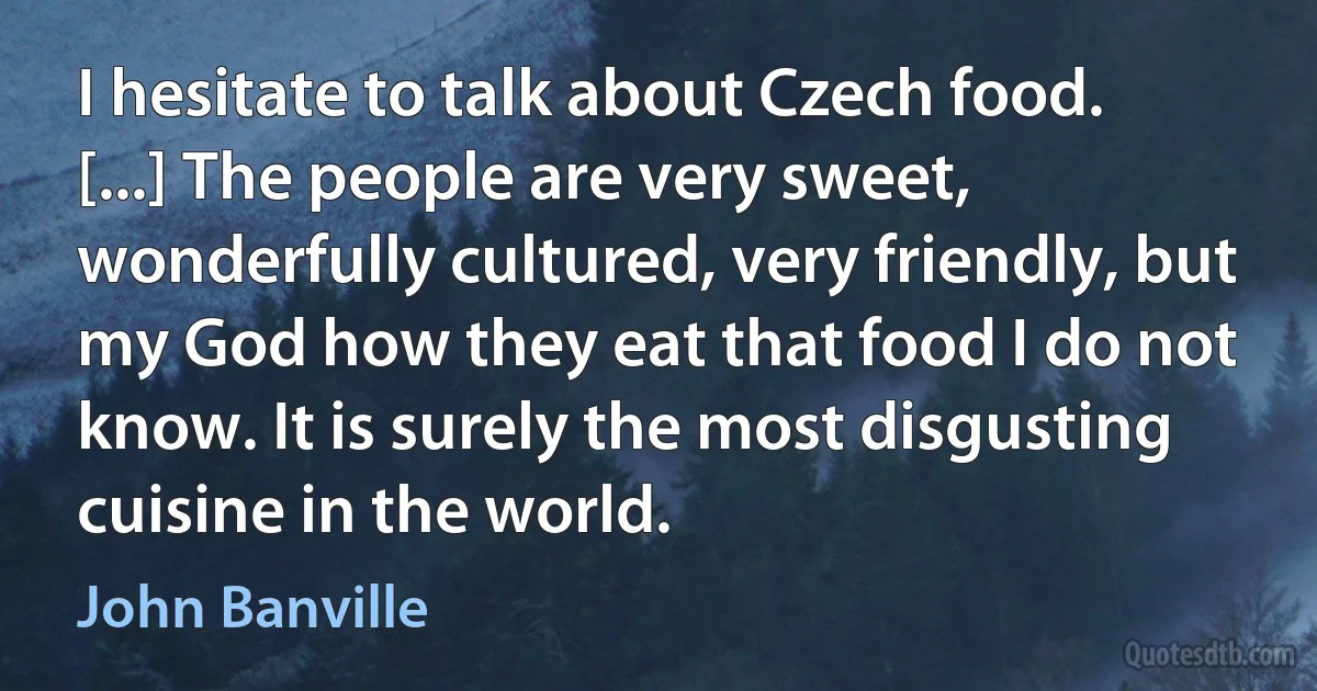 I hesitate to talk about Czech food. [...] The people are very sweet, wonderfully cultured, very friendly, but my God how they eat that food I do not know. It is surely the most disgusting cuisine in the world. (John Banville)