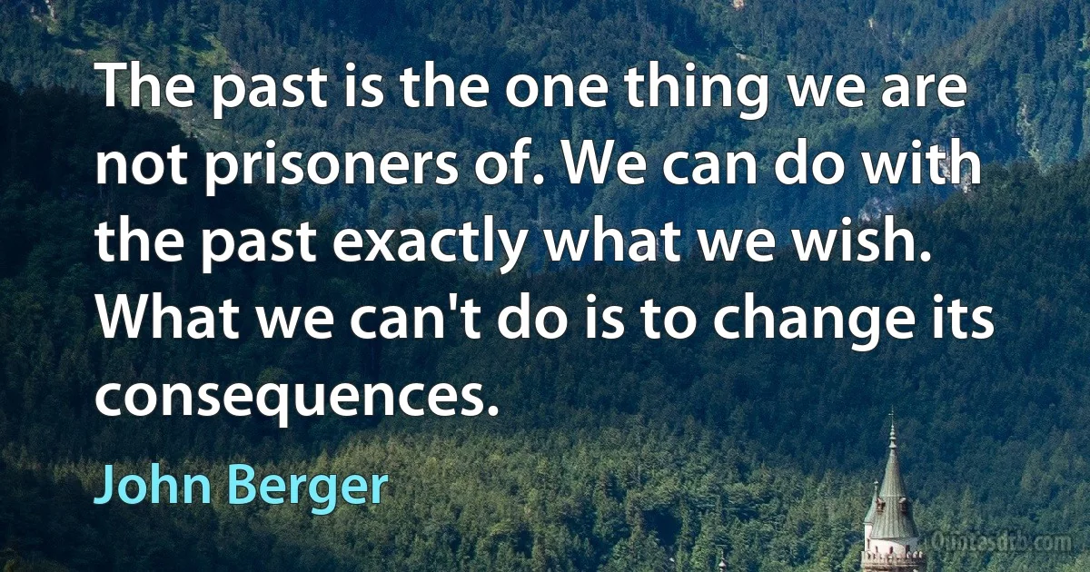 The past is the one thing we are not prisoners of. We can do with the past exactly what we wish. What we can't do is to change its consequences. (John Berger)