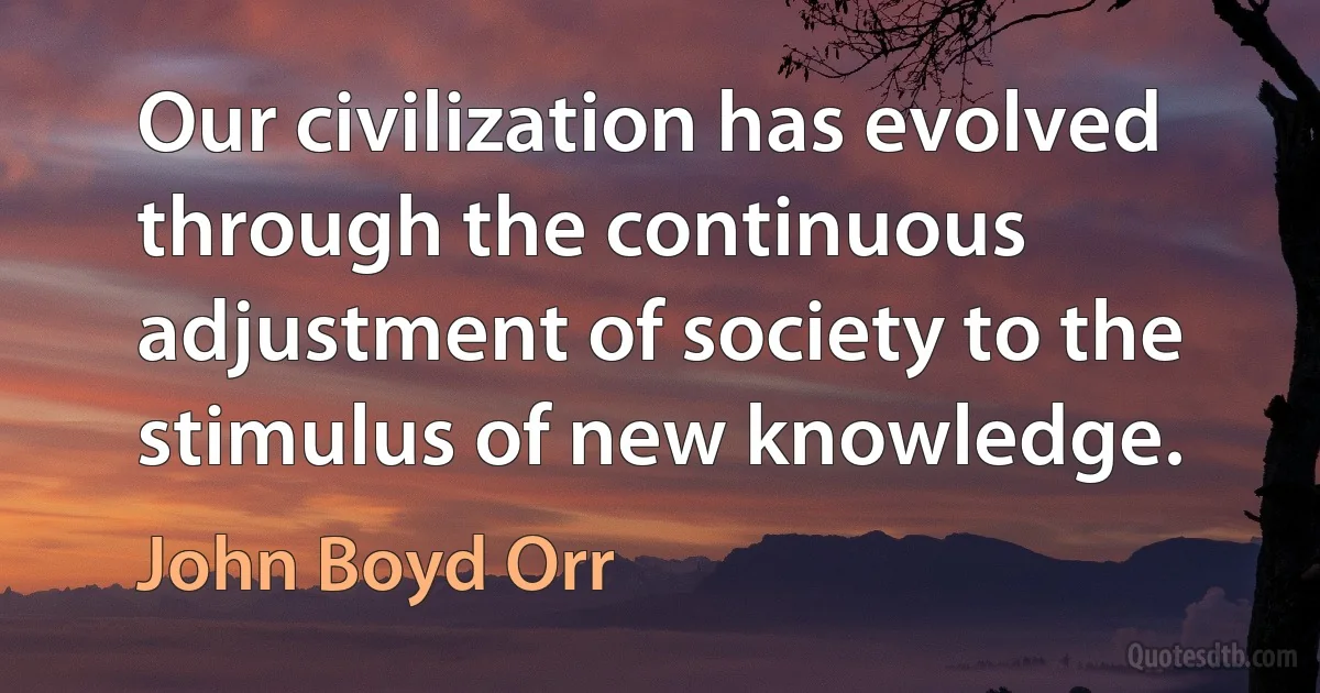 Our civilization has evolved through the continuous adjustment of society to the stimulus of new knowledge. (John Boyd Orr)