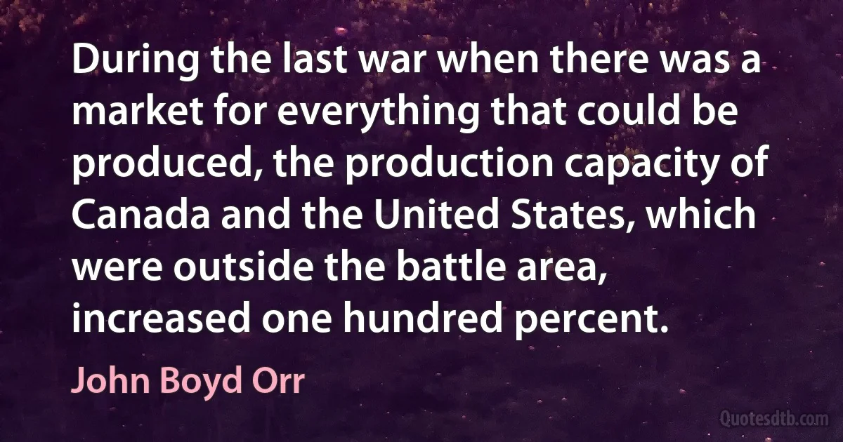 During the last war when there was a market for everything that could be produced, the production capacity of Canada and the United States, which were outside the battle area, increased one hundred percent. (John Boyd Orr)