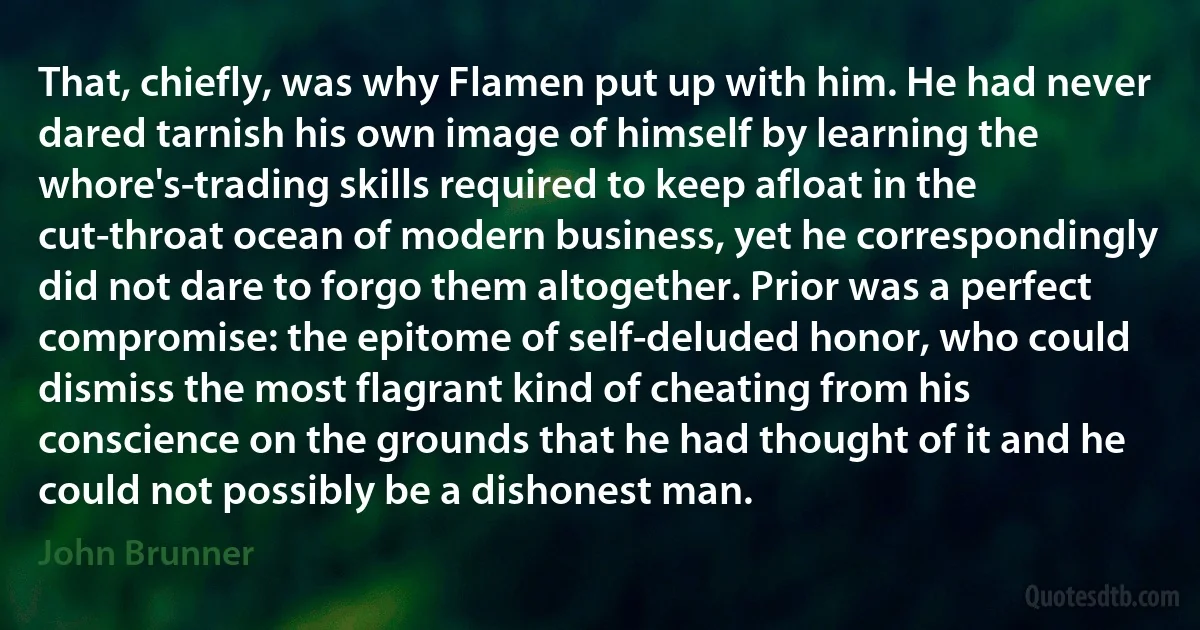 That, chiefly, was why Flamen put up with him. He had never dared tarnish his own image of himself by learning the whore's-trading skills required to keep afloat in the cut-throat ocean of modern business, yet he correspondingly did not dare to forgo them altogether. Prior was a perfect compromise: the epitome of self-deluded honor, who could dismiss the most flagrant kind of cheating from his conscience on the grounds that he had thought of it and he could not possibly be a dishonest man. (John Brunner)