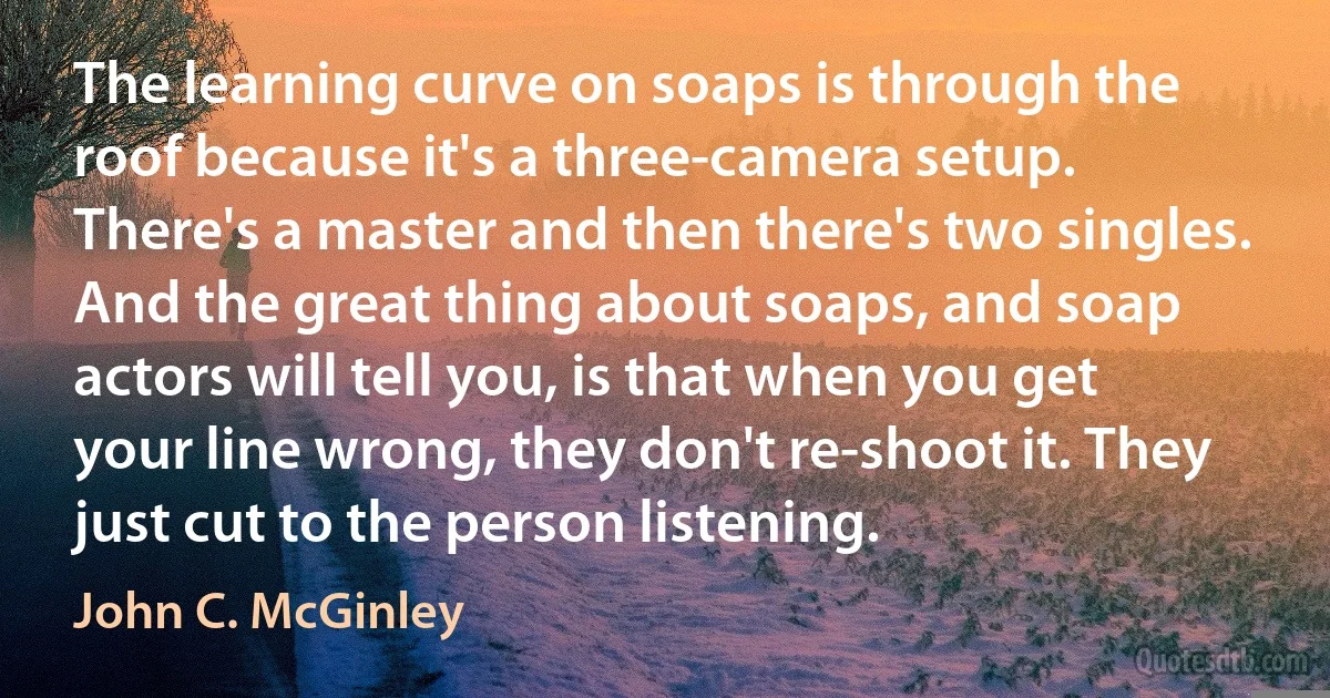 The learning curve on soaps is through the roof because it's a three-camera setup. There's a master and then there's two singles. And the great thing about soaps, and soap actors will tell you, is that when you get your line wrong, they don't re-shoot it. They just cut to the person listening. (John C. McGinley)