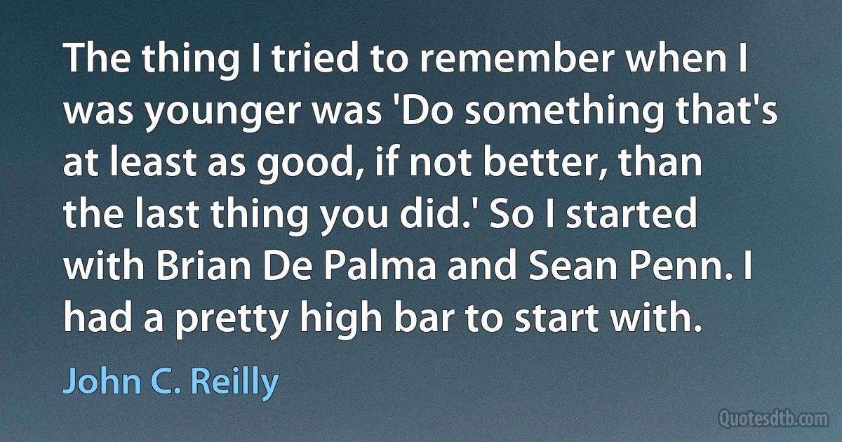 The thing I tried to remember when I was younger was 'Do something that's at least as good, if not better, than the last thing you did.' So I started with Brian De Palma and Sean Penn. I had a pretty high bar to start with. (John C. Reilly)