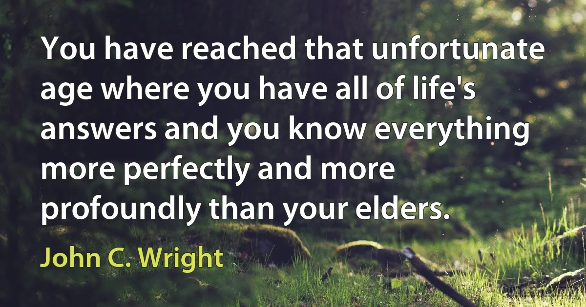 You have reached that unfortunate age where you have all of life's answers and you know everything more perfectly and more profoundly than your elders. (John C. Wright)