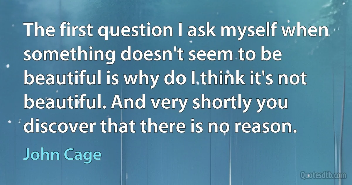 The first question I ask myself when something doesn't seem to be beautiful is why do I think it's not beautiful. And very shortly you discover that there is no reason. (John Cage)