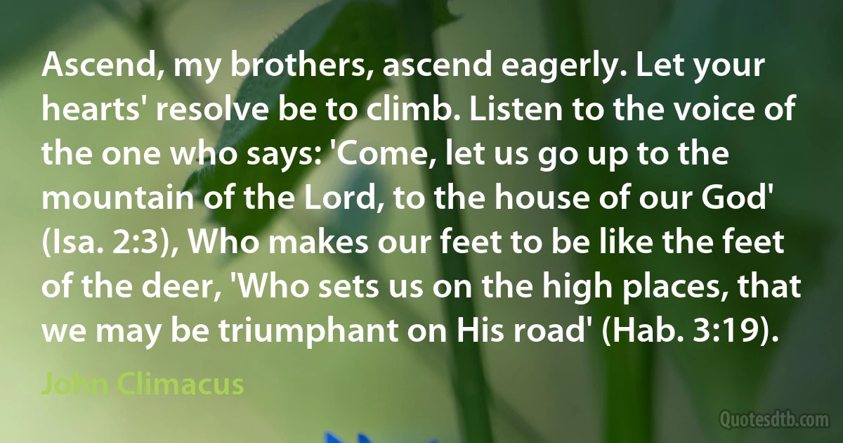 Ascend, my brothers, ascend eagerly. Let your hearts' resolve be to climb. Listen to the voice of the one who says: 'Come, let us go up to the mountain of the Lord, to the house of our God' (Isa. 2:3), Who makes our feet to be like the feet of the deer, 'Who sets us on the high places, that we may be triumphant on His road' (Hab. 3:19). (John Climacus)