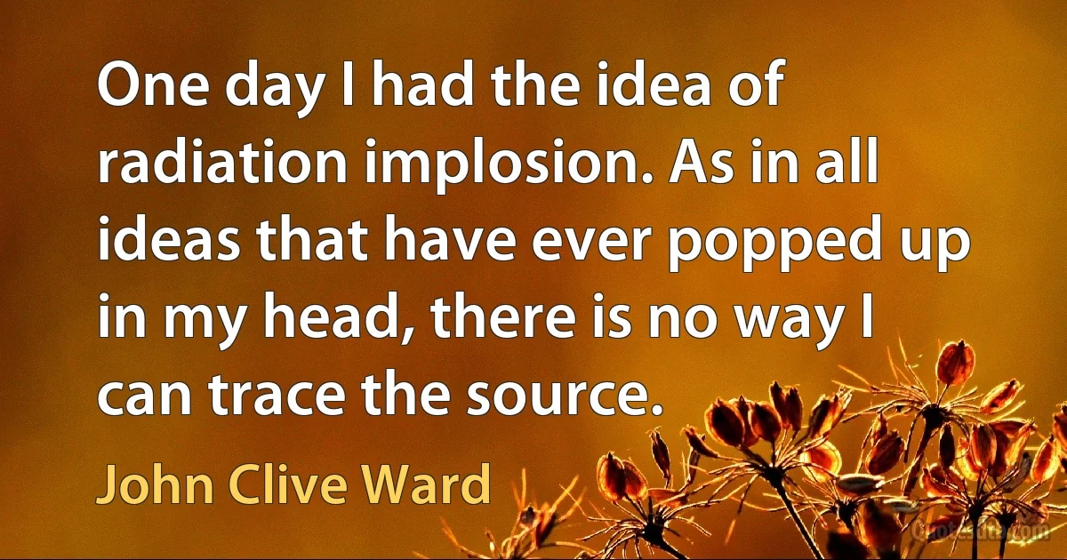 One day I had the idea of radiation implosion. As in all ideas that have ever popped up in my head, there is no way I can trace the source. (John Clive Ward)