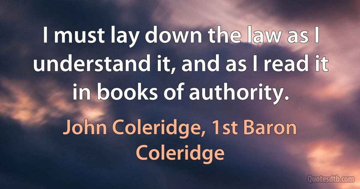 I must lay down the law as I understand it, and as I read it in books of authority. (John Coleridge, 1st Baron Coleridge)