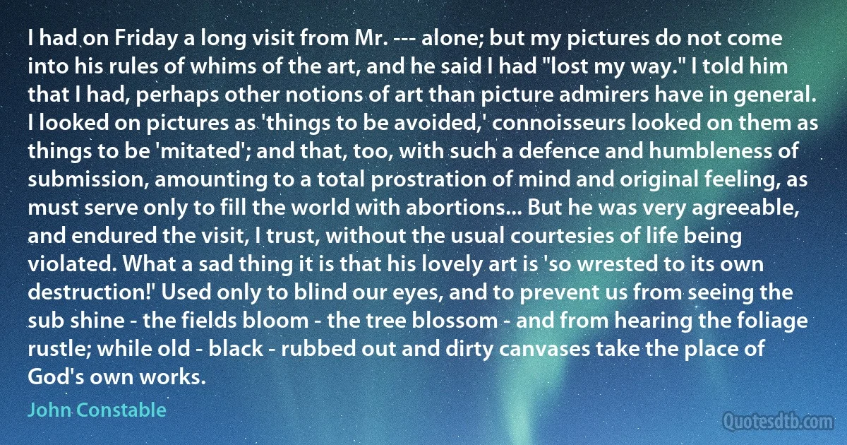 I had on Friday a long visit from Mr. --- alone; but my pictures do not come into his rules of whims of the art, and he said I had "lost my way." I told him that I had, perhaps other notions of art than picture admirers have in general. I looked on pictures as 'things to be avoided,' connoisseurs looked on them as things to be 'mitated'; and that, too, with such a defence and humbleness of submission, amounting to a total prostration of mind and original feeling, as must serve only to fill the world with abortions... But he was very agreeable, and endured the visit, I trust, without the usual courtesies of life being violated. What a sad thing it is that his lovely art is 'so wrested to its own destruction!' Used only to blind our eyes, and to prevent us from seeing the sub shine - the fields bloom - the tree blossom - and from hearing the foliage rustle; while old - black - rubbed out and dirty canvases take the place of God's own works. (John Constable)