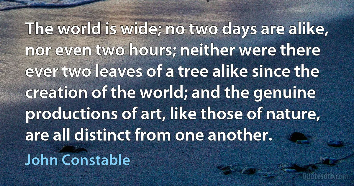 The world is wide; no two days are alike, nor even two hours; neither were there ever two leaves of a tree alike since the creation of the world; and the genuine productions of art, like those of nature, are all distinct from one another. (John Constable)