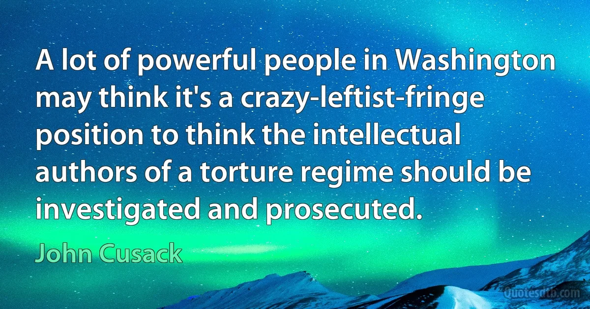 A lot of powerful people in Washington may think it's a crazy-leftist-fringe position to think the intellectual authors of a torture regime should be investigated and prosecuted. (John Cusack)