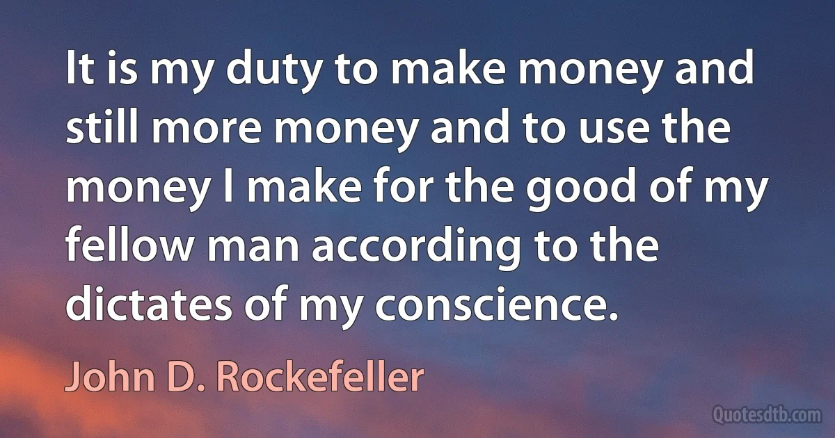 It is my duty to make money and still more money and to use the money I make for the good of my fellow man according to the dictates of my conscience. (John D. Rockefeller)