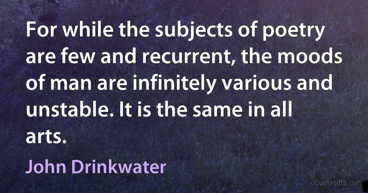 For while the subjects of poetry are few and recurrent, the moods of man are infinitely various and unstable. It is the same in all arts. (John Drinkwater)