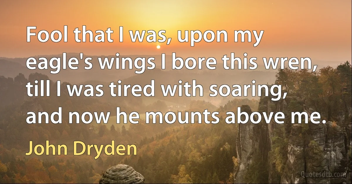 Fool that I was, upon my eagle's wings I bore this wren, till I was tired with soaring, and now he mounts above me. (John Dryden)