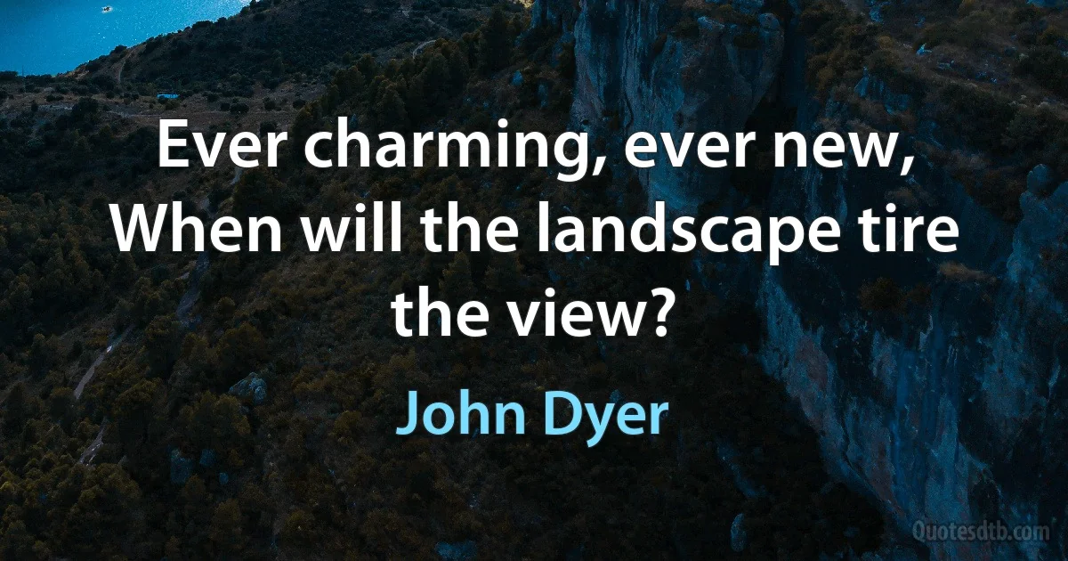 Ever charming, ever new,
When will the landscape tire the view? (John Dyer)