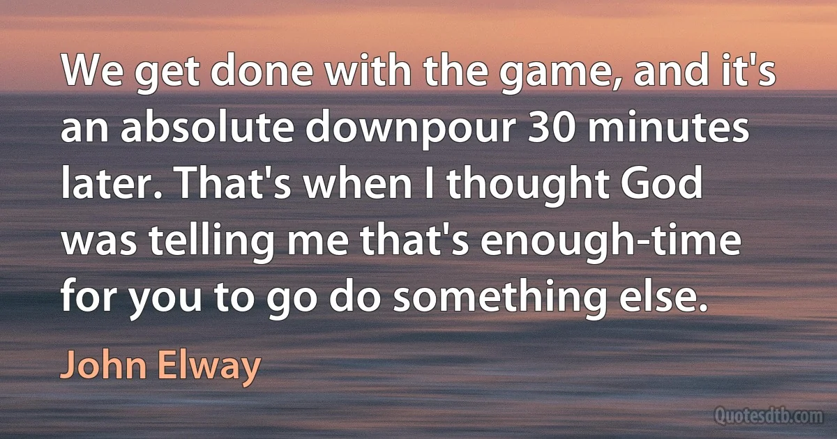 We get done with the game, and it's an absolute downpour 30 minutes later. That's when I thought God was telling me that's enough-time for you to go do something else. (John Elway)