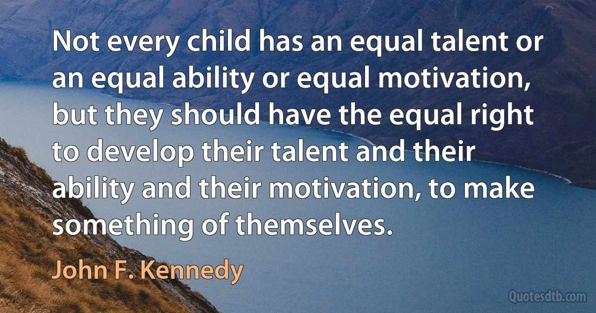 Not every child has an equal talent or an equal ability or equal motivation, but they should have the equal right to develop their talent and their ability and their motivation, to make something of themselves. (John F. Kennedy)