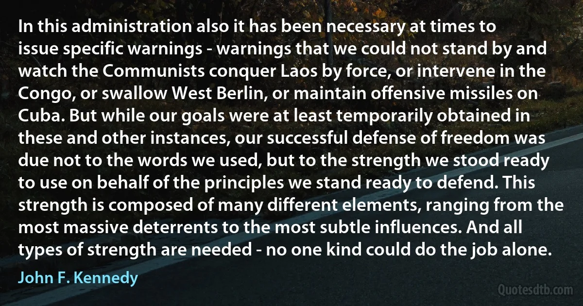 In this administration also it has been necessary at times to issue specific warnings - warnings that we could not stand by and watch the Communists conquer Laos by force, or intervene in the Congo, or swallow West Berlin, or maintain offensive missiles on Cuba. But while our goals were at least temporarily obtained in these and other instances, our successful defense of freedom was due not to the words we used, but to the strength we stood ready to use on behalf of the principles we stand ready to defend. This strength is composed of many different elements, ranging from the most massive deterrents to the most subtle influences. And all types of strength are needed - no one kind could do the job alone. (John F. Kennedy)