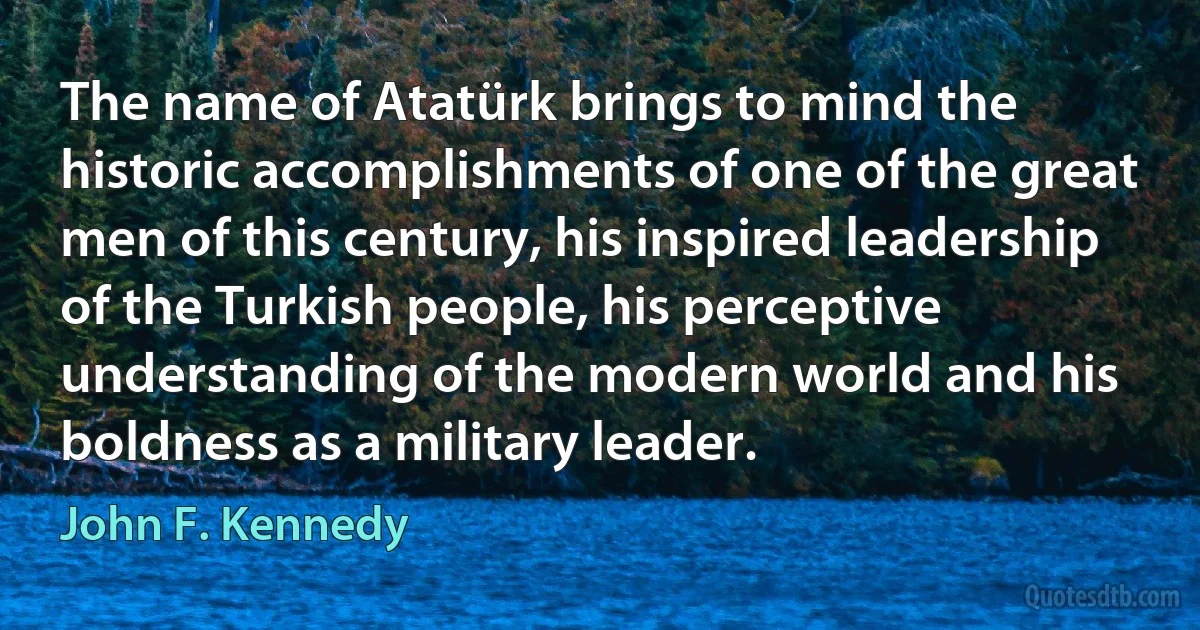 The name of Atatürk brings to mind the historic accomplishments of one of the great men of this century, his inspired leadership of the Turkish people, his perceptive understanding of the modern world and his boldness as a military leader. (John F. Kennedy)