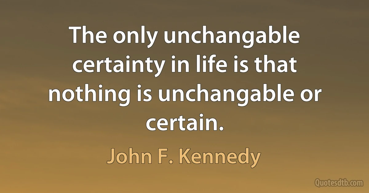 The only unchangable certainty in life is that nothing is unchangable or certain. (John F. Kennedy)