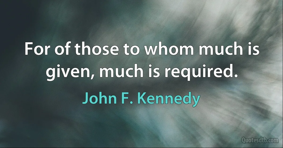 For of those to whom much is given, much is required. (John F. Kennedy)