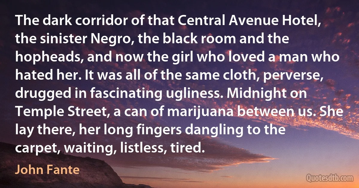 The dark corridor of that Central Avenue Hotel, the sinister Negro, the black room and the hopheads, and now the girl who loved a man who hated her. It was all of the same cloth, perverse, drugged in fascinating ugliness. Midnight on Temple Street, a can of marijuana between us. She lay there, her long fingers dangling to the carpet, waiting, listless, tired. (John Fante)