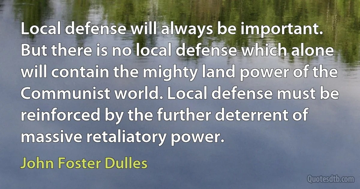 Local defense will always be important. But there is no local defense which alone will contain the mighty land power of the Communist world. Local defense must be reinforced by the further deterrent of massive retaliatory power. (John Foster Dulles)