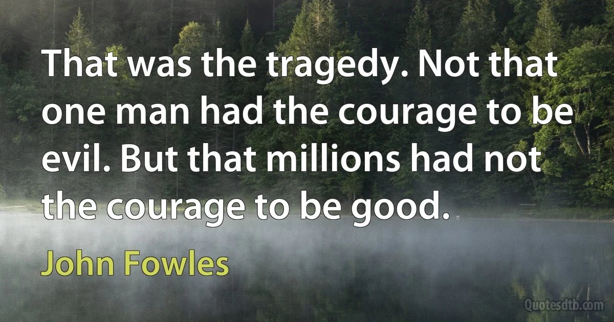 That was the tragedy. Not that one man had the courage to be evil. But that millions had not the courage to be good. (John Fowles)