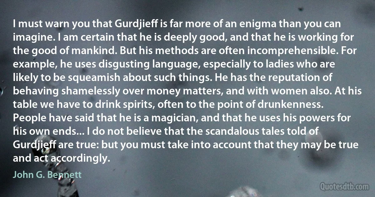 I must warn you that Gurdjieff is far more of an enigma than you can imagine. I am certain that he is deeply good, and that he is working for the good of mankind. But his methods are often incomprehensible. For example, he uses disgusting language, especially to ladies who are likely to be squeamish about such things. He has the reputation of behaving shamelessly over money matters, and with women also. At his table we have to drink spirits, often to the point of drunkenness. People have said that he is a magician, and that he uses his powers for his own ends... I do not believe that the scandalous tales told of Gurdjieff are true: but you must take into account that they may be true and act accordingly. (John G. Bennett)