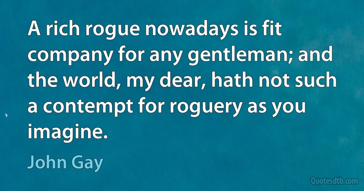 A rich rogue nowadays is fit company for any gentleman; and the world, my dear, hath not such a contempt for roguery as you imagine. (John Gay)