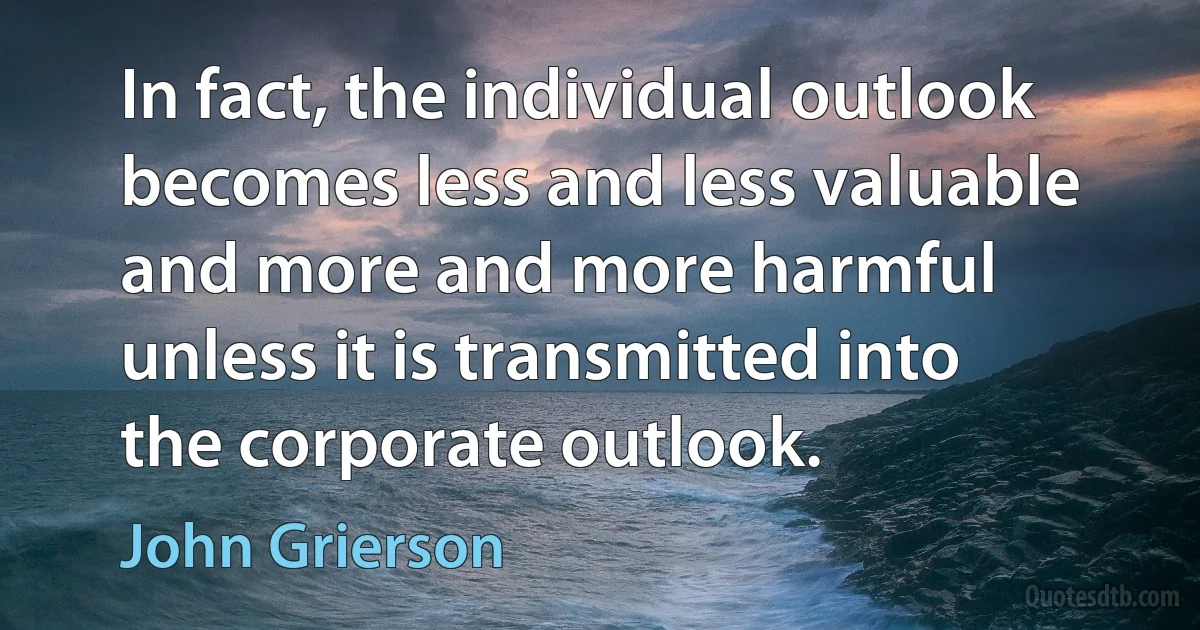 In fact, the individual outlook becomes less and less valuable and more and more harmful unless it is transmitted into the corporate outlook. (John Grierson)