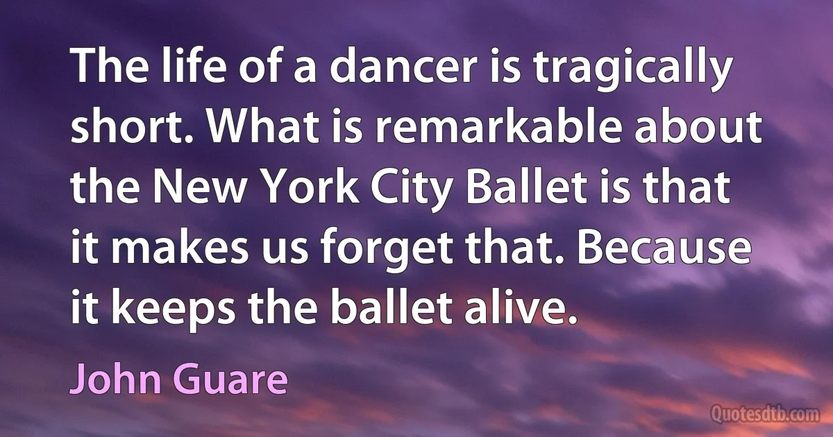 The life of a dancer is tragically short. What is remarkable about the New York City Ballet is that it makes us forget that. Because it keeps the ballet alive. (John Guare)