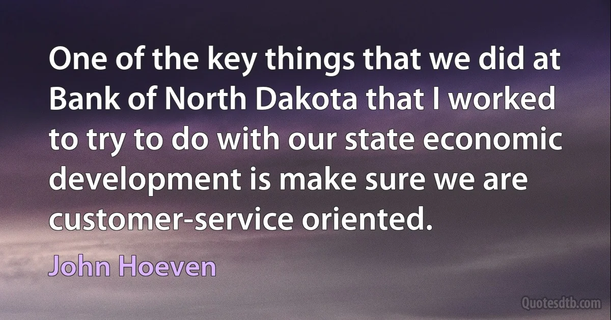 One of the key things that we did at Bank of North Dakota that I worked to try to do with our state economic development is make sure we are customer-service oriented. (John Hoeven)