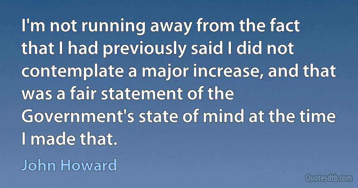 I'm not running away from the fact that I had previously said I did not contemplate a major increase, and that was a fair statement of the Government's state of mind at the time I made that. (John Howard)