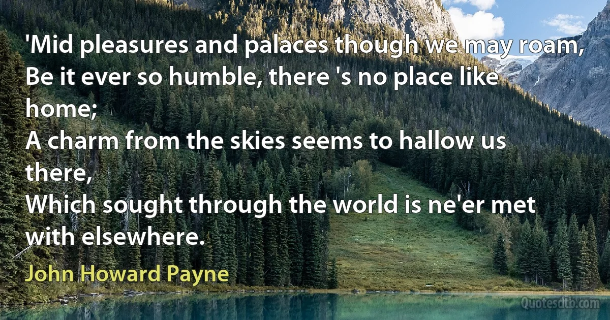 'Mid pleasures and palaces though we may roam,
Be it ever so humble, there 's no place like home;
A charm from the skies seems to hallow us there,
Which sought through the world is ne'er met with elsewhere. (John Howard Payne)