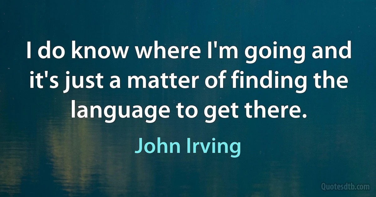 I do know where I'm going and it's just a matter of finding the language to get there. (John Irving)