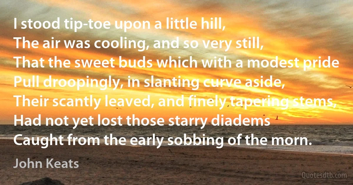 I stood tip-toe upon a little hill,
The air was cooling, and so very still,
That the sweet buds which with a modest pride
Pull droopingly, in slanting curve aside,
Their scantly leaved, and finely tapering stems,
Had not yet lost those starry diadems
Caught from the early sobbing of the morn. (John Keats)