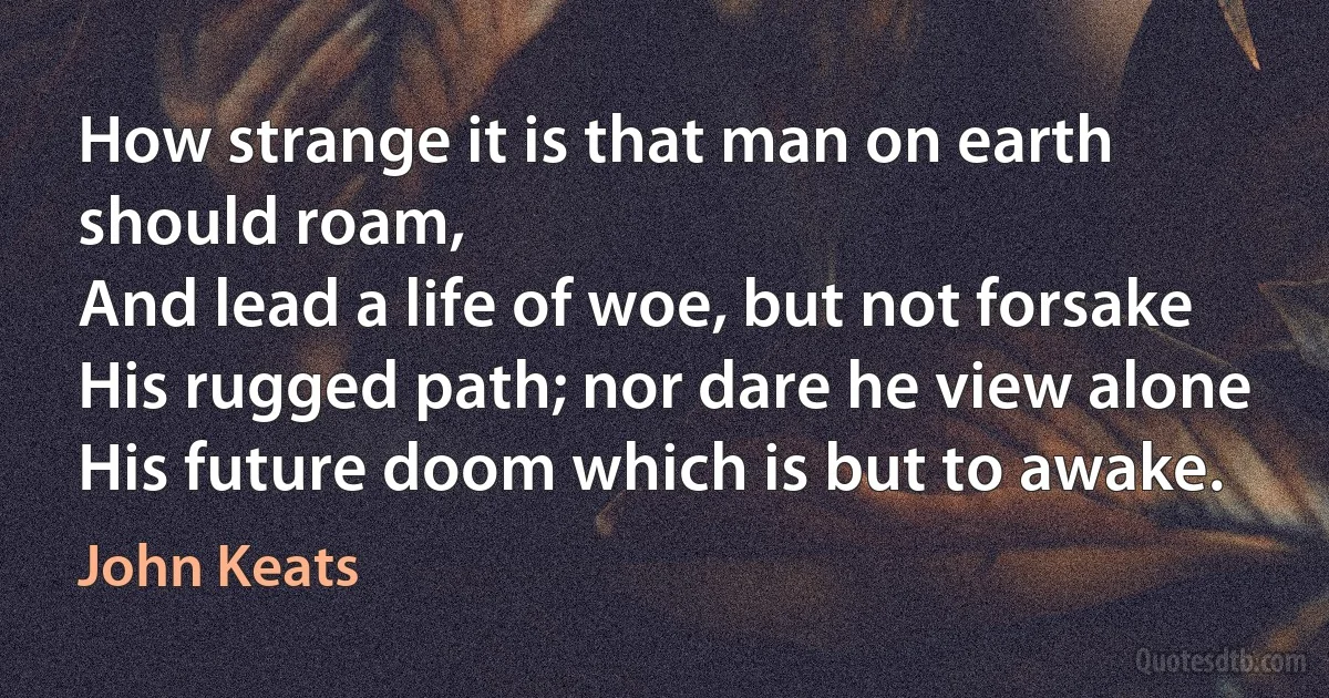 How strange it is that man on earth should roam,
And lead a life of woe, but not forsake
His rugged path; nor dare he view alone
His future doom which is but to awake. (John Keats)