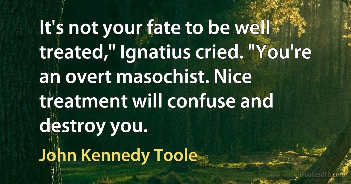 It's not your fate to be well treated," Ignatius cried. "You're an overt masochist. Nice treatment will confuse and destroy you. (John Kennedy Toole)