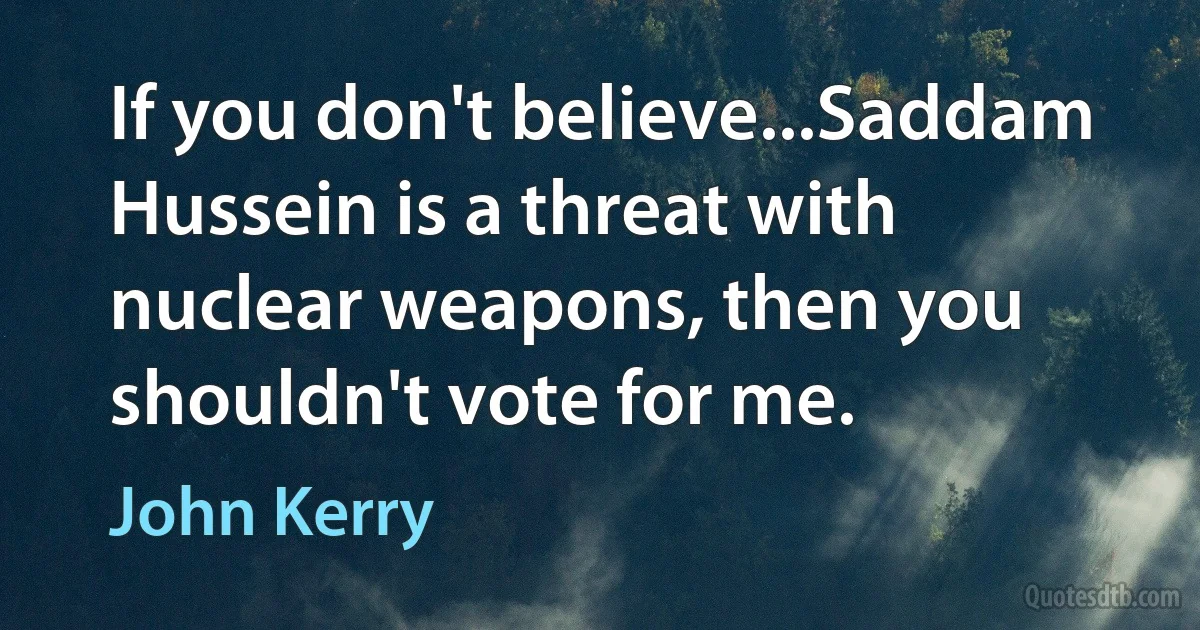 If you don't believe...Saddam Hussein is a threat with nuclear weapons, then you shouldn't vote for me. (John Kerry)